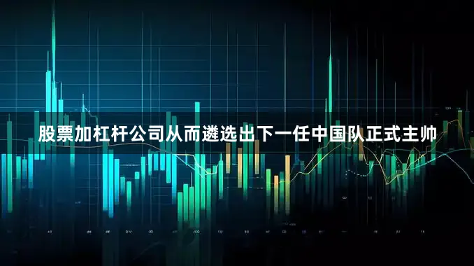 股票加杠杆公司从而遴选出下一任中国队正式主帅