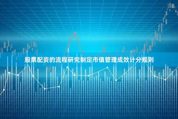股票配资的流程研究制定市值管理成效计分规则