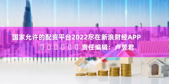 国家允许的配资平台2022尽在新浪财经APP            						责任编辑：卢昱君