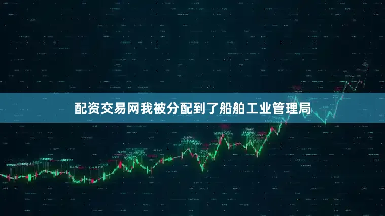 配资交易网我被分配到了船舶工业管理局