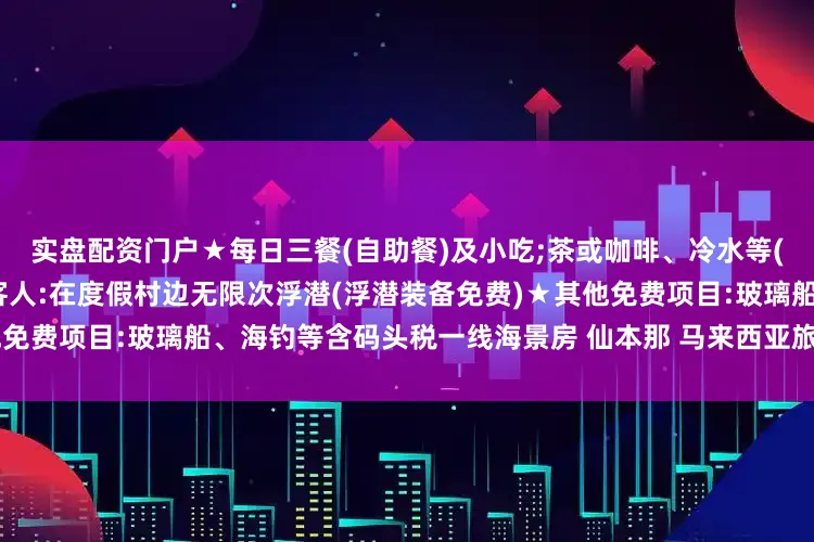 实盘配资门户★每日三餐(自助餐)及小吃;茶或咖啡、冷水等(不含汽水和酒精饮料)★浮潜客人:在度假村边无限次浮潜(浮潜装备免费)★其他免费项目:玻璃船、海钓等含码头税一线海景房 仙本那 马来西亚旅行 马来西亚旅游