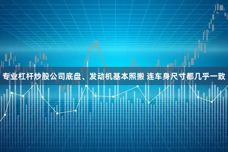 专业杠杆炒股公司底盘、发动机基本照搬 连车身尺寸都几乎一致