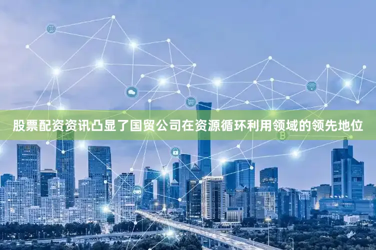 股票配资资讯凸显了国贸公司在资源循环利用领域的领先地位